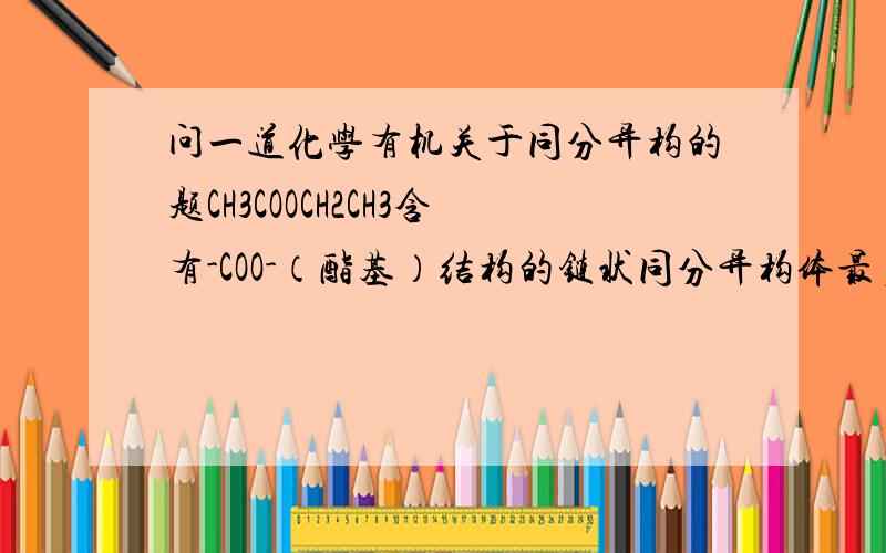 问一道化学有机关于同分异构的题CH3COOCH2CH3含有-COO-（酯基）结构的链状同分异构体最多为什么有5种?