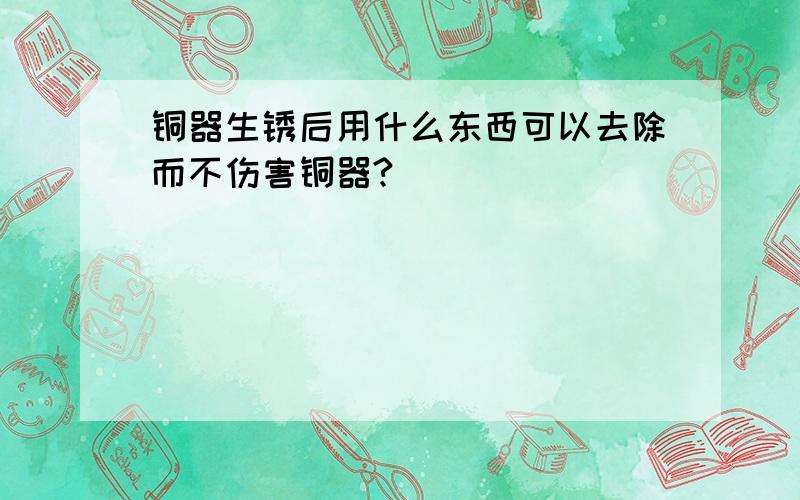 铜器生锈后用什么东西可以去除而不伤害铜器?