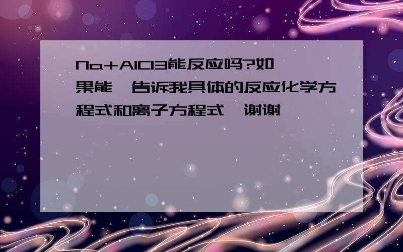 Na+AlCl3能反应吗?如果能,告诉我具体的反应化学方程式和离子方程式,谢谢