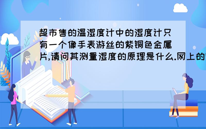 超市售的温湿度计中的湿度计只有一个像手表游丝的紫铜色金属片,请问其测量湿度的原理是什么.网上的贴很多,但没有解答此题要求的内容,如果不对题的贴就不劳转载了.