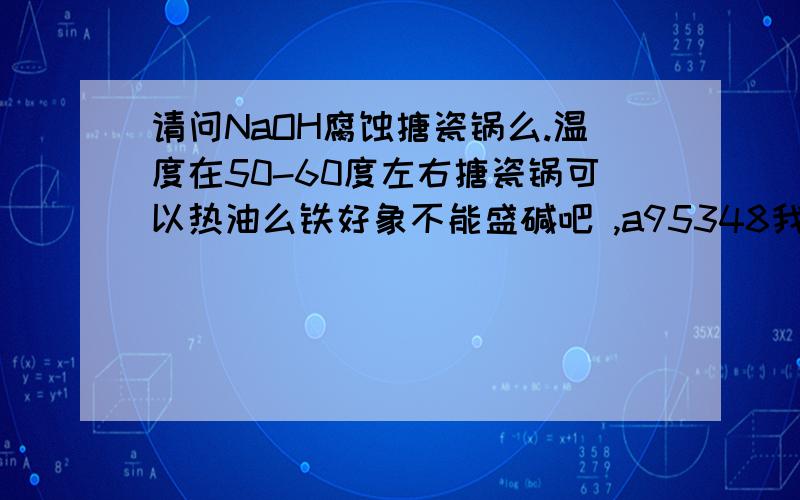 请问NaOH腐蚀搪瓷锅么.温度在50-60度左右搪瓷锅可以热油么铁好象不能盛碱吧 ,a95348我是给 yahbooboo说的,他说用铁锅热碱