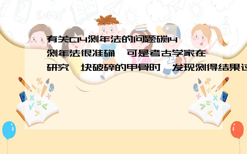 有关C14测年法的问题碳14测年法很准确,可是考古学家在研究一块破碎的甲骨时,发现测得结果过于古老你认为（b）A粘贴甲骨使用了某种粘结剂B漫长的岁月中发生了各种化学变化C形成化石的