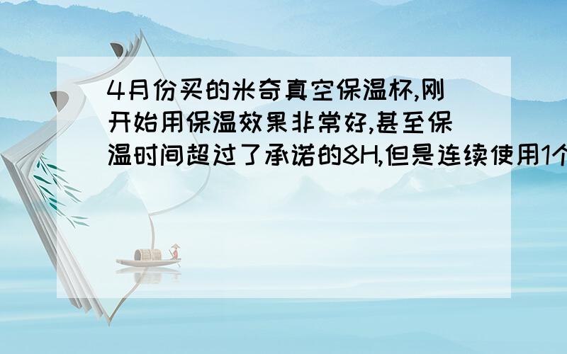 4月份买的米奇真空保温杯,刚开始用保温效果非常好,甚至保温时间超过了承诺的8H,但是连续使用1个月之后,突然就不保温了.问过卖家,卖家说是瓶子被碰撞过,真空漏气了,可是我可以保证使用