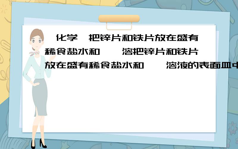 【化学】把锌片和铁片放在盛有稀食盐水和酚酞溶把锌片和铁片放在盛有稀食盐水和酚酞溶液的表面皿中,如下图所示．最先观察到酚酞变红现象的区域是（ ）．　　A．Ⅰ和Ⅲ B．Ⅰ和Ⅳ