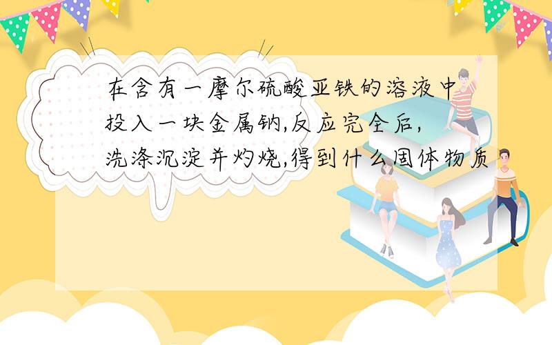 在含有一摩尔硫酸亚铁的溶液中投入一块金属钠,反应完全后,洗涤沉淀并灼烧,得到什么固体物质