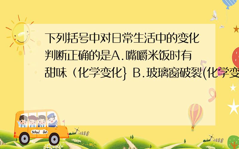 下列括号中对日常生活中的变化判断正确的是A.嘴嚼米饭时有甜味（化学变化} B.玻璃窗破裂(化学变化） C.用醋酸清洗热水瓶的水垢（物理变化） D.蔗糖加热后变黑变苦（物理变化）