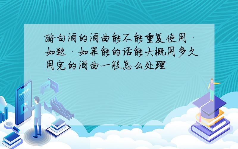 酿白酒的酒曲能不能重复使用·如题·如果能的话能大概用多久用完的酒曲一般怎么处理