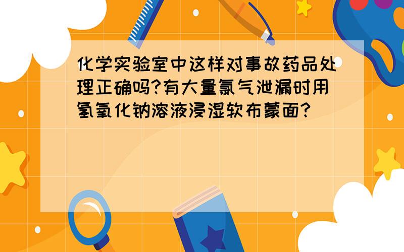 化学实验室中这样对事故药品处理正确吗?有大量氯气泄漏时用氢氧化钠溶液浸湿软布蒙面?