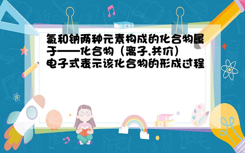 氟和钠两种元素构成的化合物属于——化合物（离子,共价） 电子式表示该化合物的形成过程