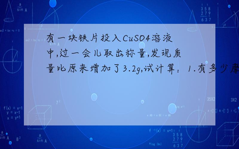 有一块铁片投入CuSO4溶液中,过一会儿取出称量,发现质量比原来增加了3.2g,试计算：1.有多少摩尔CuSO4参加了反应?2.溶解铁多少克?Thank you）