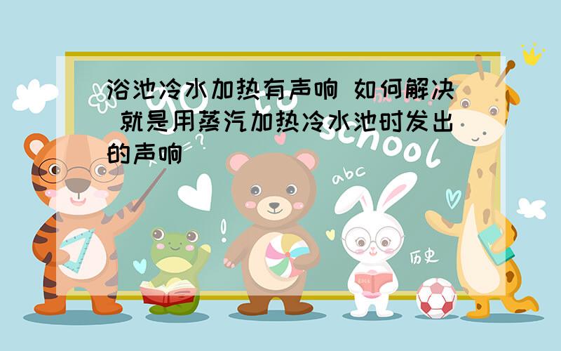 浴池冷水加热有声响 如何解决 就是用蒸汽加热冷水池时发出的声响