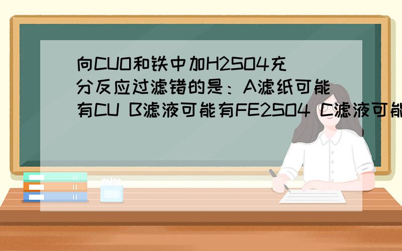 向CUO和铁中加H2SO4充分反应过滤错的是：A滤纸可能有CU B滤液可能有FE2SO4 C滤液可能有CUSO4D滤纸上可能有CUOWHY