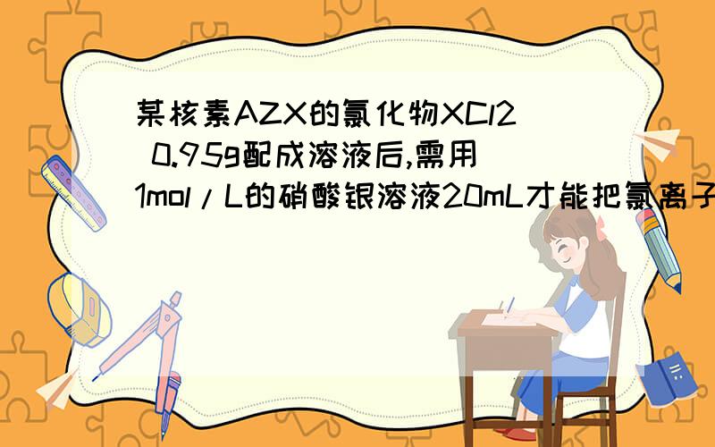 某核素AZX的氯化物XCl2 0.95g配成溶液后,需用1mol/L的硝酸银溶液20mL才能把氯离子完全沉淀下来,试计算：（1）X的质量数（2）若X的核内中子数为12,求47.5gXCL2中所含质子的物质的量是多少