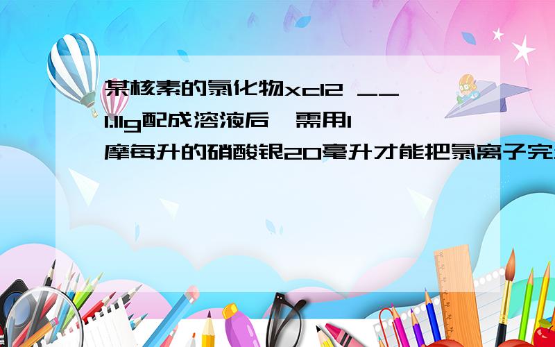 某核素的氯化物xcl2 __1.11g配成溶液后,需用1摩每升的硝酸银20毫升才能把氯离子完全沉淀下来求x的...某核素的氯化物xcl2 __1.11g配成溶液后,需用1摩每升的硝酸银20毫升才能把氯离子完全沉淀下