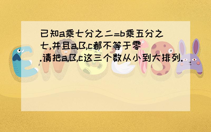 已知a乘七分之二=b乘五分之七,并且a,B,c都不等于零.请把a,B,c这三个数从小到大排列.