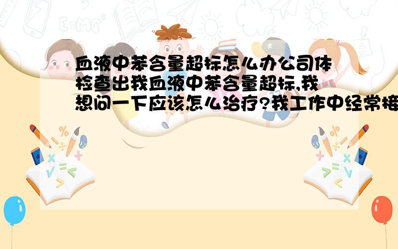 血液中苯含量超标怎么办公司体检查出我血液中苯含量超标,我想问一下应该怎么治疗?我工作中经常接触涂料（油漆和天那水）