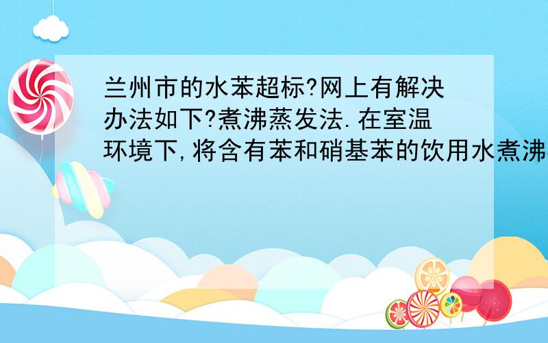 兰州市的水苯超标?网上有解决办法如下?煮沸蒸发法.在室温环境下,将含有苯和硝基苯的饮用水煮沸3至4分钟,并将蒸发的气体通过通风设施(排烟罩等)排出室外,可去除水中苯含量100%,去除水中