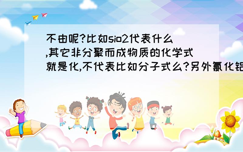 不由呢?比如sio2代表什么,其它非分聚而成物质的化学式就是化,不代表比如分子式么?另外氯化铝常温下物态是?它非离化?怪怪的!