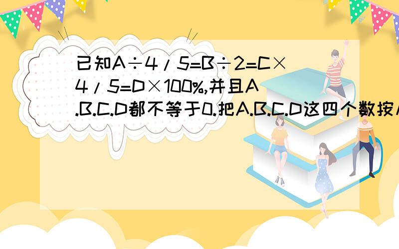 已知A÷4/5=B÷2=C×4/5=D×100%,并且A.B.C.D都不等于0.把A.B.C.D这四个数按从大到小的顺序排列.