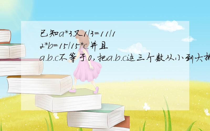 已知a*3又1/3=11/12*b=15/15*c.并且a.b.c不等于0,把a.b.c这三个数从小到大排列,并说一说为什么?要过程