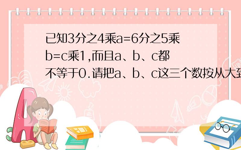 已知3分之4乘a=6分之5乘b=c乘1,而且a、b、c都不等于0.请把a、b、c这三个数按从大到小的顺序排列.