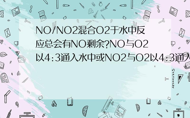 NO/NO2混合O2于水中反应总会有NO剩余?NO与O2以4:3通入水中或NO2与O2以4:3通入水中是否还会有NO剩余?总是有2NO+O2=2NO2和3NO2+H2O=2HNO3+NO修改:NO2与O2以4:1