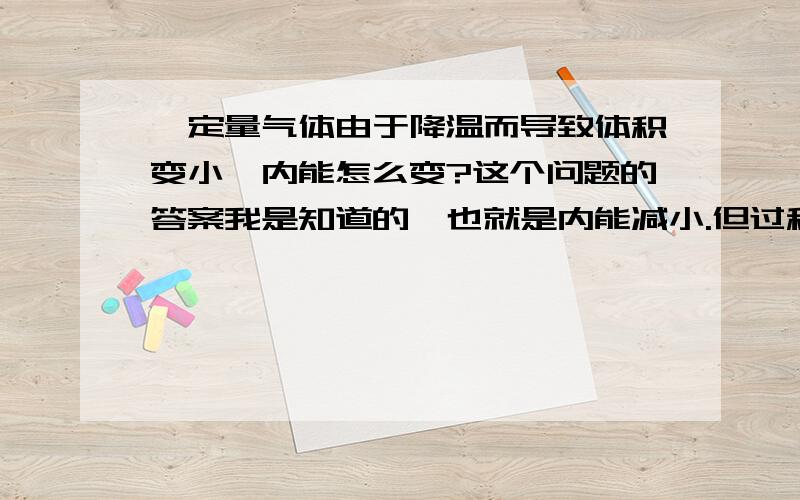 一定量气体由于降温而导致体积变小,内能怎么变?这个问题的答案我是知道的,也就是内能减小.但过程我不能想象出来.一定量气体被迫降温,则放出热量；而体积同时减小,外界对它做功.内能