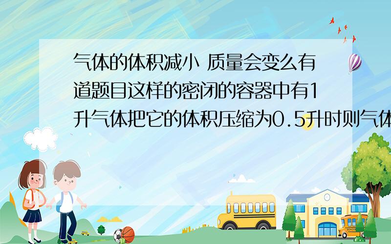 气体的体积减小 质量会变么有道题目这样的密闭的容器中有1升气体把它的体积压缩为0.5升时则气体的密度是原来的多少倍我想问质量会如何变化?