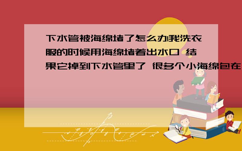 下水管被海绵堵了怎么办我洗衣服的时候用海绵堵着出水口 结果它掉到下水管里了 很多个小海绵包在一个塑料袋里的 塑料袋已经被我用棍子捅坏了 有没有什么化学品可以溶解海绵 对铁的