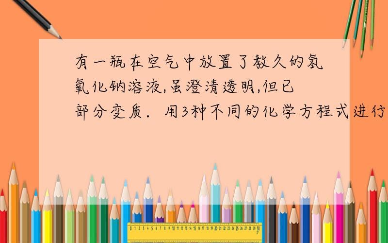 有一瓶在空气中放置了教久的氢氧化钠溶液,虽澄清透明,但已部分变质．用3种不同的化学方程式进行验证明急‘‘‘‘‘‘‘在线等