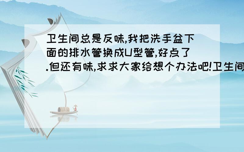 卫生间总是反味,我把洗手盆下面的排水管换成U型管,好点了.但还有味,求求大家给想个办法吧!卫生间除了洗手盆以外,还有二个地漏,也就可能是这两个地漏反味吧,但是地漏已经装好了,怎么处