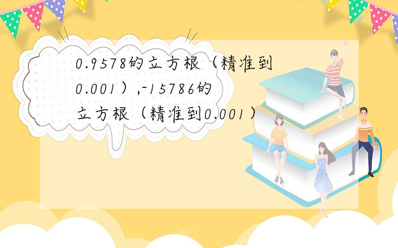 0.9578的立方根（精准到0.001）,-15786的立方根（精准到0.001）