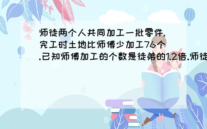 师徒两个人共同加工一批零件,完工时土地比师傅少加工76个.已知师傅加工的个数是徒弟的1.2倍.师徒两人各加工零件多少个?【方程解】