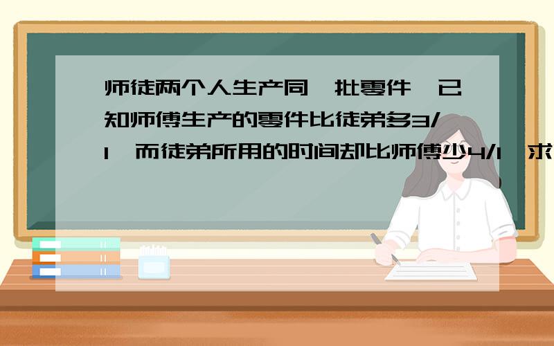 师徒两个人生产同一批零件,已知师傅生产的零件比徒弟多3/1,而徒弟所用的时间却比师傅少4/1,求师徒的工作效率比.分母在前要过程原因