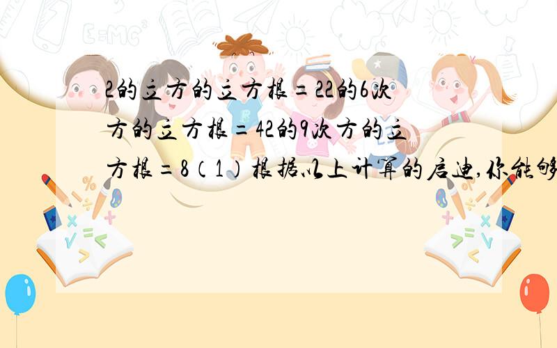 2的立方的立方根=22的6次方的立方根=42的9次方的立方根=8（1）根据以上计算的启迪,你能够得出什么一般性的结论吗?请写出结论,并说明理由.（2）你还能得出一个更为一般性的结论吗?