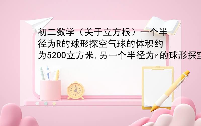 初二数学（关于立方根）一个半径为R的球形探空气球的体积约为5200立方米,另一个半径为r的球形探空气球的体积约为80立方米,试估计R与r的比值.（V球=4/3*兀*R的立方）