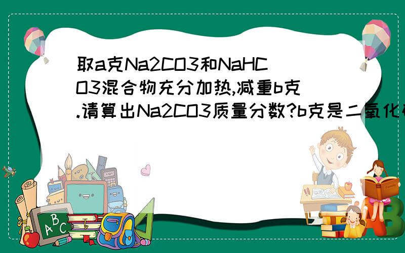 取a克Na2CO3和NaHCO3混合物充分加热,减重b克.请算出Na2CO3质量分数?b克是二氧化碳的,还是二氧化碳和水的晕……