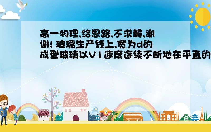 高一物理,给思路,不求解,谢谢! 玻璃生产线上,宽为d的成型玻璃以V1速度连续不断地在平直的轨道上前进高一物理,给思路,不求解,谢谢!玻璃生产线上,宽为d的成型玻璃以V1速度连续不断地在平