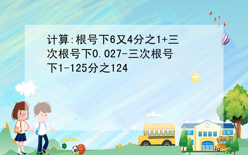 计算:根号下6又4分之1+三次根号下0.027-三次根号下1-125分之124