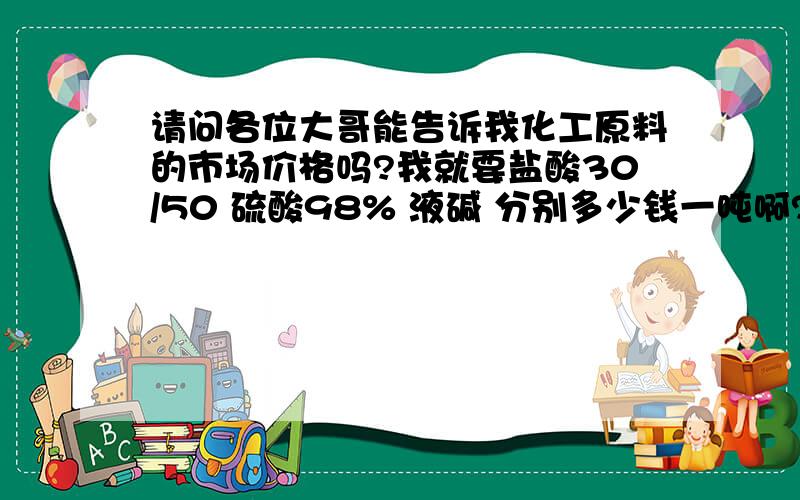 请问各位大哥能告诉我化工原料的市场价格吗?我就要盐酸30/50 硫酸98% 液碱 分别多少钱一吨啊?