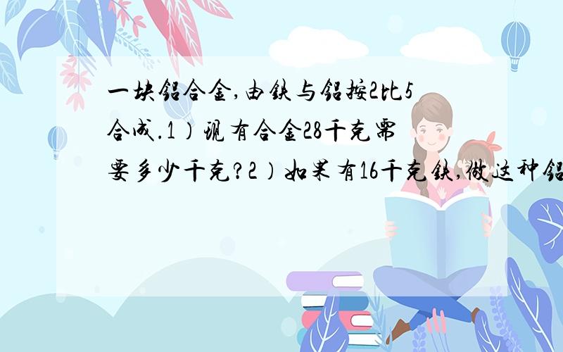 一块铝合金,由铁与铝按2比5合成.1）现有合金28千克需要多少千克?2）如果有16千克铁,做这种铝合金需要多少千克铝?老师要我们做难题啊!老师上课时我去上别的课,