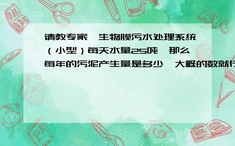 请教专家,生物膜污水处理系统（小型）每天水量25吨,那么每年的污泥产生量是多少,大概的数就行.谢谢!