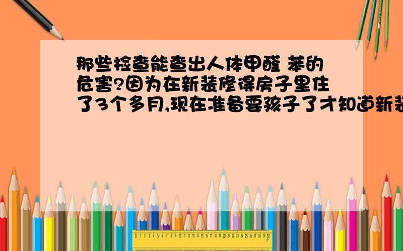 那些检查能查出人体甲醛 苯的危害?因为在新装修得房子里住了3个多月,现在准备要孩子了才知道新装修房子的危害,《因为天冷天天待在屋里也没怎么开窗通风》,现在房间也基本闻不到什么