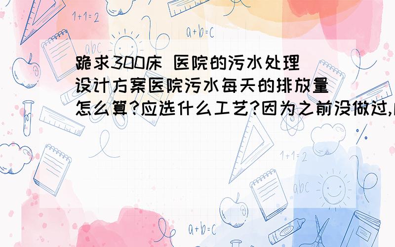 跪求300床 医院的污水处理设计方案医院污水每天的排放量怎么算?应选什么工艺?因为之前没做过,所以不知道要怎么入手,好么