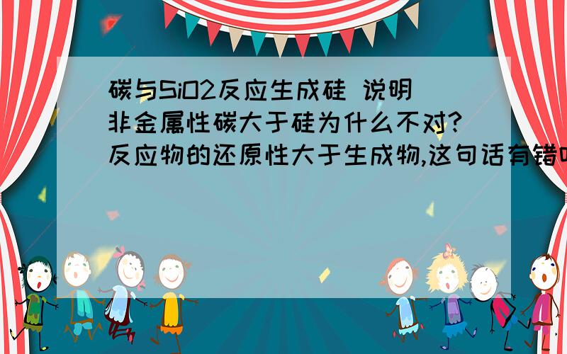 碳与SiO2反应生成硅 说明非金属性碳大于硅为什么不对?反应物的还原性大于生成物,这句话有错吗?