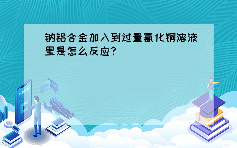 钠铝合金加入到过量氯化铜溶液里是怎么反应?