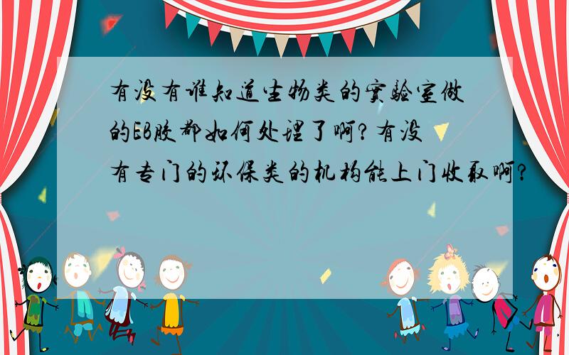 有没有谁知道生物类的实验室做的EB胶都如何处理了啊?有没有专门的环保类的机构能上门收取啊?