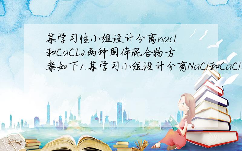 某学习性小组设计分离nacl和CaCL2两种固体混合物方案如下1．某学习小组设计分离NaCl和CaCl2两种固体混合物方案如下：(1)操作A是_________________.(2)蒸发氯化钙溶液过程中需要用到的仪器除蒸发