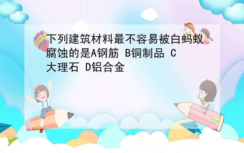 下列建筑材料最不容易被白蚂蚁腐蚀的是A钢筋 B铜制品 C大理石 D铝合金