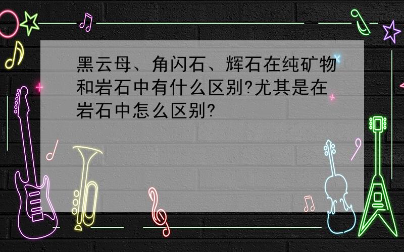 黑云母、角闪石、辉石在纯矿物和岩石中有什么区别?尤其是在岩石中怎么区别?